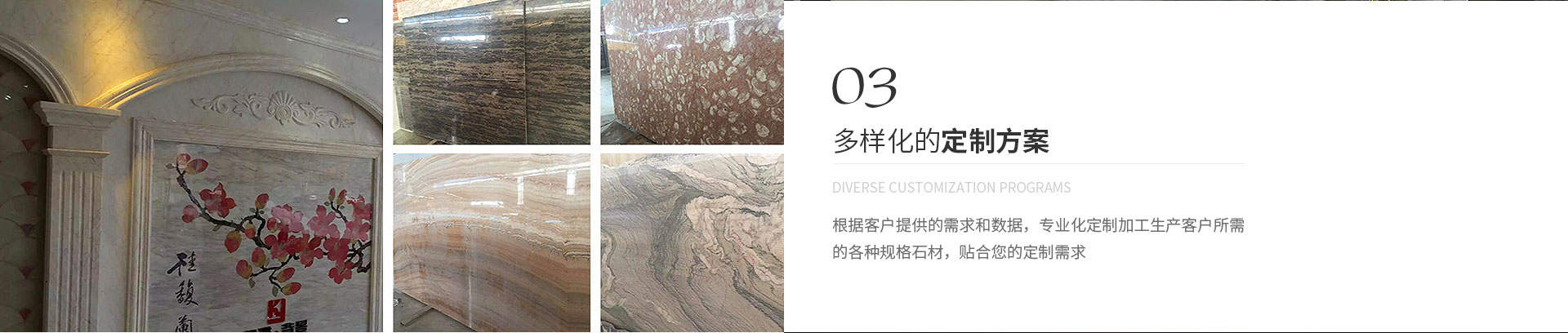 多樣化的定制方案,Diverse customization programs,根據(jù)客戶(hù)提供的需求和數(shù)據(jù)，專(zhuān)業(yè)化定制加工生產(chǎn)客戶(hù)所需
             的各種規(guī)格石材，貼合您的定制需求